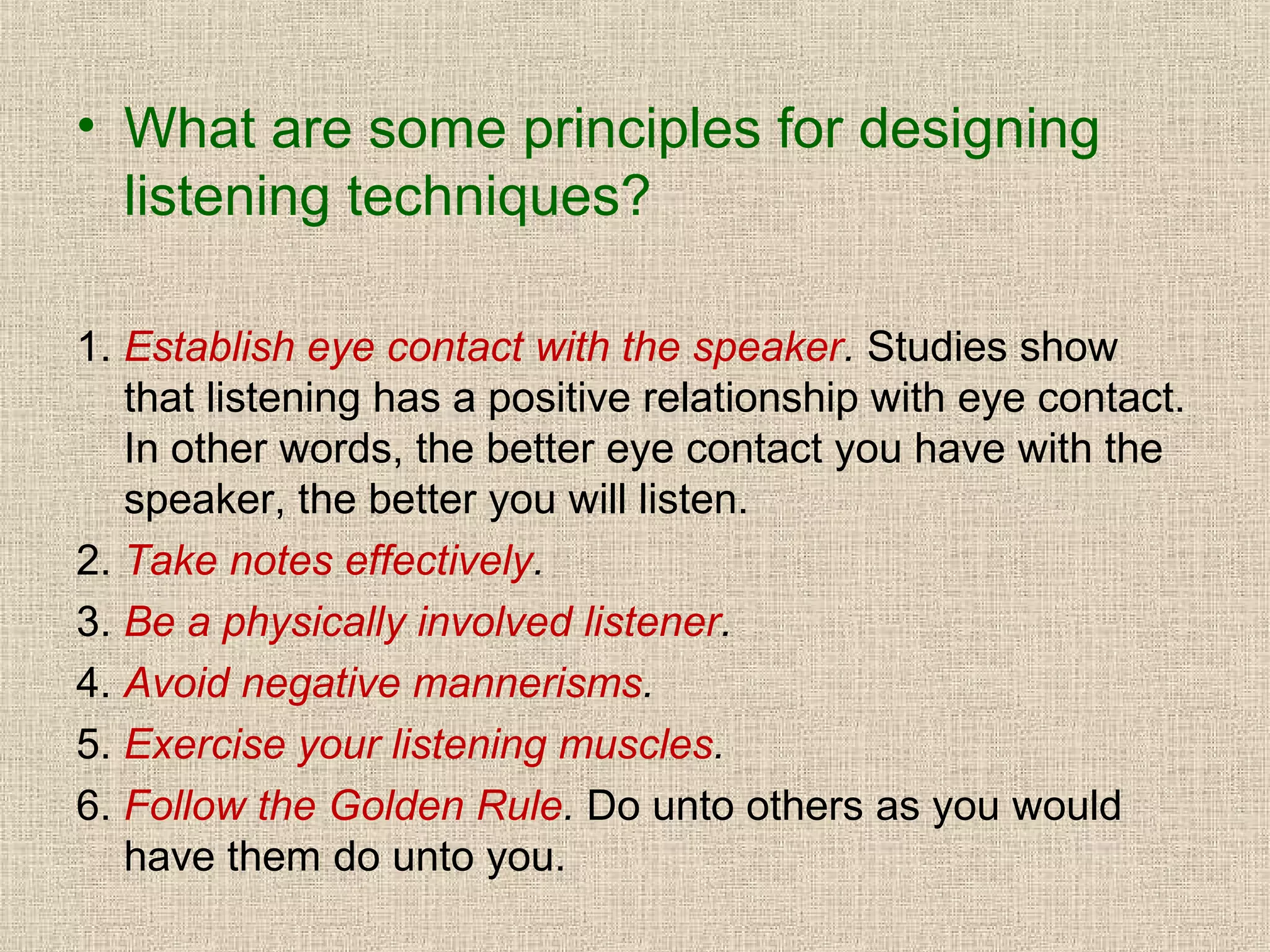 • What are some principles for designing
listening techniques?
1. Establish eye contact with the speaker. Studies show
that listening has a positive relationship with eye contact.
In other words, the better eye contact you have with the
speaker, the better you will listen.
2. Take notes effectively.
3. Be a physically involved listener.
4. Avoid negative mannerisms.
5. Exercise your listening muscles.
6. Follow the Golden Rule. Do unto others as you would
have them do unto you.

 