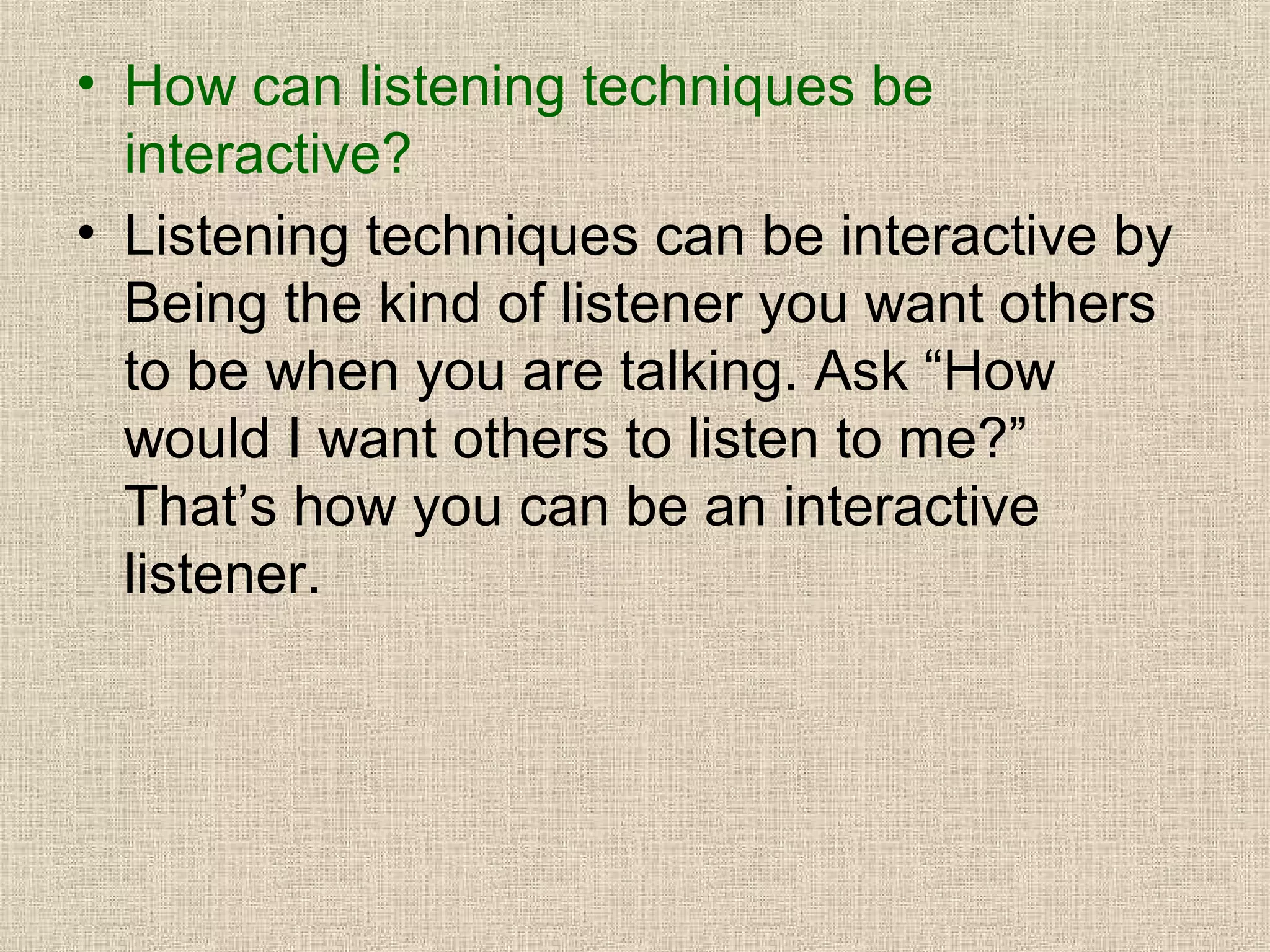 • How can listening techniques be
interactive?
• Listening techniques can be interactive by
Being the kind of listener you want others
to be when you are talking. Ask “How
would I want others to listen to me?”
That’s how you can be an interactive
listener.

 