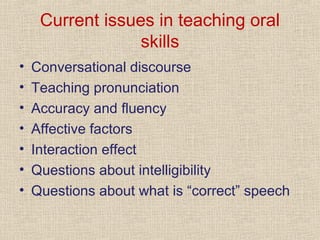 Current issues in teaching oral
skills
•
•
•
•
•
•
•

Conversational discourse
Teaching pronunciation
Accuracy and fluency
Affective factors
Interaction effect
Questions about intelligibility
Questions about what is “correct” speech

 
