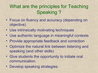 What are the principles for Teaching
Speaking ?
• Focus on fluency and accuracy (depending on
objective)
• Use intrinsically motivating techniques
• Use authentic language in meaningful contexts
• Provide appropriate feedback and correction
• Optimize the natural link between listening and
speaking (and other skills)
• Give students the opportunity to initiate oral
communication.
• Develop speaking strategies.

 