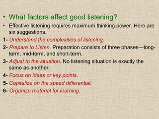 • What factors affect good listening?
• Effective listening requires maximum thinking power. Here are
six suggestions.
1- Understand the complexities of listening.
2- Prepare to Listen. Preparation consists of three phases—longterm, mid-term, and short-term.
3- Adjust to the situation. No listening situation is exactly the
same as another.
4- Focus on ideas or key points.
5- Capitalize on the speed differential.
6- Organize material for learning.

 