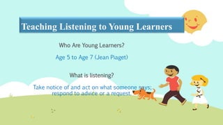 Teaching Listening to Young Learners
Who Are Young Learners?
Age 5 to Age 7 (Jean Piaget)
What is listening?
Take notice of and act on what someone says;
respond to advice or a request.
 