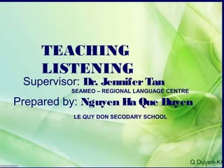 Q.Duyen-KG
TEACHING
LISTENING
Supervisor: Dr. JenniferTan
SEAMEO – REGIONAL LANGUAGE CENTRE
Prepared by: Nguyen Ha Que Duyen
LE QUY DON SECODARY SCHOOL
 
