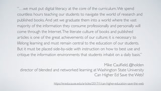 “…we must put digital literacy at the core of the curriculum.We spend
countless hours teaching our students to navigate the world of research and
published books.And yet we graduate them into a world where the vast
majority of the information they consume professionally and personally will
come through the Internet.The literate culture of books and published
articles is one of the great achievements of our culture; it is necessary to
lifelong learning and must remain central to the education of our students.
But it must be placed side-by-side with instruction on how to best use and
critique the information environments that students inhabit on a daily basis.”
Mike Caulﬁeld, @holden
director of blended and networked learning at Washington State University
Can Higher Ed Save the Web?
https://er.educause.edu/articles/2017/1/can-higher-education-save-the-web
 