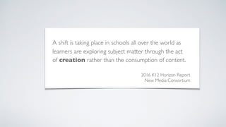 A shift is taking place in schools all over the world as
learners are exploring subject matter through the act
of creation rather than the consumption of content.
2016 K12 Horizon Report
New Media Consortium
 