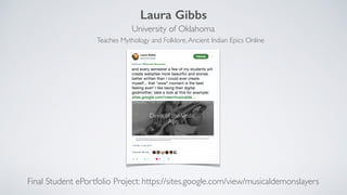 Laura Gibbs
University of Oklahoma
Final Student ePortfolio Project: https://sites.google.com/view/musicaldemonslayers
Teaches Mythology and Folklore,Ancient Indian Epics Online
 