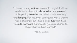 "This was a very unique, enjoyable project. I felt we
really had a chance to show what we learned,
while getting creative ourselves. It was also very
challenging. For me, even coming up with a theme
was a challenge, but I had a lot of fun with it. ...it
was a lot of work but it really gives us a chance to
show what we have learned."
- FALL 17 Student
 