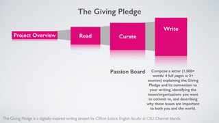 Project Overview
 
Read 
 
Curate 
Write 
 
Compose a letter (1,000+
words/ 4 full pages w 2+
sources) explaining the Giving
Pledge and its connection to
your writing, identifying the
issues/organizations you want
to commit to, and describing
why these issues are important
to both you and the world.
The Giving Pledge is a digitally-inspired writing project by Clifton Justice, English faculty at CSU Channel Islands.
Passion Board
The Giving Pledge
 