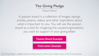 The Giving Pledge
Passion Board
A passion board is a collection of images, sayings,
articles, poems, videos, and other inspirations about
what is important to you. You will use the passion
board as a tool for imagining the causes/organizations
you want to support in your giving letter.
Passion Board Example
The Giving Pledge is a digitally-inspired writing project by Clifton Justice, English faculty at CSU Channel Islands.
Final Letter Example
 