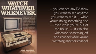 …you can see anyTV show
you want to see anytime
you want to see it. …while
you’re doing something else
— even while you’re out of
the house. … It can also
videotape something off
one channel while you’re
watching another channel.
 