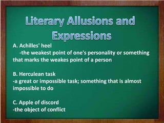 A. Achilles' heel
-the weakest point of one's personality or something
that marks the weakes point of a person
B. Herculean task
-a great or impossible task; something that is almost
impossible to do
C. Apple of discord
-the object of conflict
 
