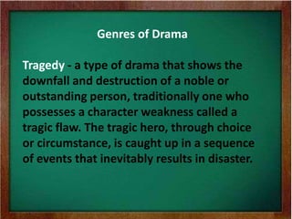 Genres of Drama
Tragedy - a type of drama that shows the
downfall and destruction of a noble or
outstanding person, traditionally one who
possesses a character weakness called a
tragic flaw. The tragic hero, through choice
or circumstance, is caught up in a sequence
of events that inevitably results in disaster.
 