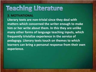 3. MOTIVATIONAL
Literary texts are non-trivial since they deal with
matters which concerned the writer enough to make
him or her write about them. In this they are unlike
many other forms of language teaching inputs, which
frequently trivialize experience in the service of
pedagogy. Literary texts touch on themes to which
learners can bring a personal response from their own
experience.
 