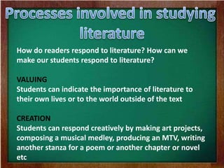 How do readers respond to literature? How can we
make our students respond to literature?
VALUING
Students can indicate the importance of literature to
their own lives or to the world outside of the text
CREATION
Students can respond creatively by making art projects,
composing a musical medley, producing an MTV, writing
another stanza for a poem or another chapter or novel
etc
 