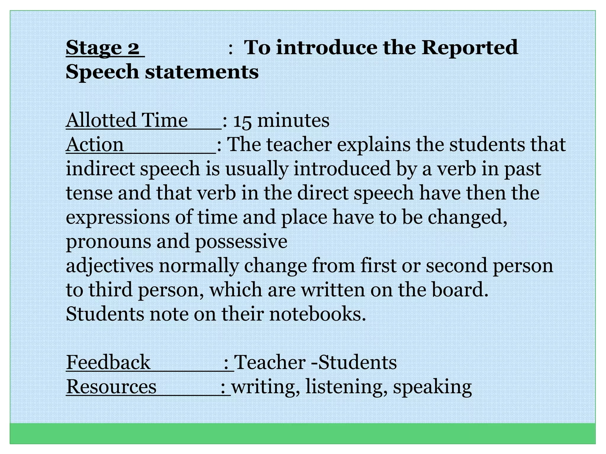 Stage 2 : To introduce the Reported
Speech statements
Allotted Time : 15 minutes
Action : The teacher explains the students that
indirect speech is usually introduced by a verb in past
tense and that verb in the direct speech have then the
expressions of time and place have to be changed,
pronouns and possessive
adjectives normally change from first or second person
to third person, which are written on the board.
Students note on their notebooks.
Feedback : Teacher -Students
Resources : writing, listening, speaking
 