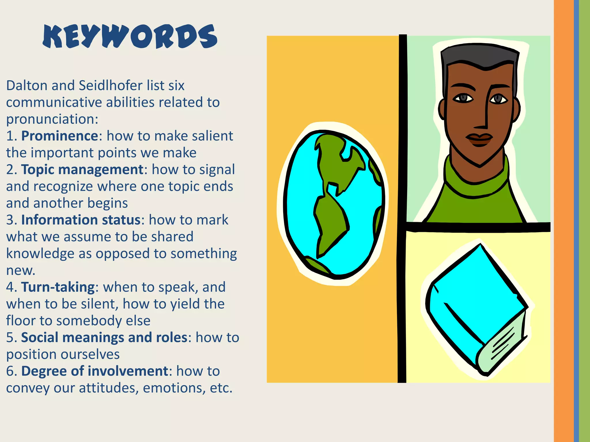 KEYWORDS
Dalton and Seidlhofer list six
communicative abilities related to
pronunciation:
1. Prominence: how to make salient
the important points we make
2. Topic management: how to signal
and recognize where one topic ends
and another begins
3. Information status: how to mark
what we assume to be shared
knowledge as opposed to something
new.
4. Turn-taking: when to speak, and
when to be silent, how to yield the
floor to somebody else
5. Social meanings and roles: how to
position ourselves
6. Degree of involvement: how to
convey our attitudes, emotions, etc.
 