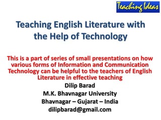 Teaching English Literature with
the Help of Technology
This is a part of series of small presentations on how
various forms of Information and Communication
Technology can be helpful to the teachers of English
Literature in effective teaching
Dilip Barad
M.K. Bhavnagar University
Bhavnagar – Gujarat – India
dilipbarad@gmail.com
 