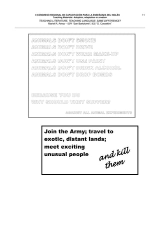 II CONGRESO REGIONAL DE CAPACITACIÓN PARA LA ENSEÑANZA DEL INGLÉS    11
               Teaching Materials: Adoption, adaptation or creation
   TEACHING LITERATURE, TEACHING LANGUAGE: SAME DIFFERENCE?
         Mariel R. Amez – ISPI “San Bartolomé”; IES “O. Cossettini”




ANIMALS           DON’T SMOKE
ANIMALS           DON’T DRIVE
ANIMALS           DON’T WEAR MAKE-UP
ANIMALS           DON’T USE PAINT
ANIMALS           DON’T DRINK ALCOHOL
ANIMALS           DON’T DROP BOMBS



BECAUSE YOU DO
WHY SHOULD THEY SUFFER?

                        AGAINST ALL ANIMAL EXPERIMENTS




       Join the Army; travel to
       exotic, distant lands;
       meet exciting
       unusual people
 