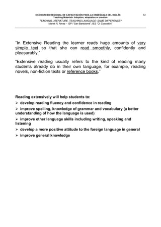 II CONGRESO REGIONAL DE CAPACITACIÓN PARA LA ENSEÑANZA DEL INGLÉS    12
                         Teaching Materials: Adoption, adaptation or creation
             TEACHING LITERATURE, TEACHING LANGUAGE: SAME DIFFERENCE?
                   Mariel R. Amez – ISPI “San Bartolomé”; IES “O. Cossettini”




“In Extensive Reading the learner reads huge amounts of very
simple text so that she can read smoothly, confidently and
pleasurably.”

“Extensive reading usually refers to the kind of reading many
students already do in their own language, for example, reading
novels, non-fiction texts or reference books.”




Reading extensively will help students to:
 develop reading fluency and confidence in reading
 improve spelling, knowledge of grammar and vocabulary (a better
understanding of how the language is used)
 improve other language skills including writing, speaking and
listening
 develop a more positive attitude to the foreign language in general
 improve general knowledge
 
