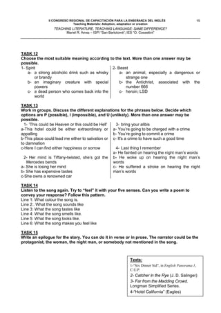 II CONGRESO REGIONAL DE CAPACITACIÓN PARA LA ENSEÑANZA DEL INGLÉS                          15
                            Teaching Materials: Adoption, adaptation or creation
                 TEACHING LITERATURE, TEACHING LANGUAGE: SAME DIFFERENCE?
                       Mariel R. Amez – ISPI “San Bartolomé”; IES “O. Cossettini”




TASK 12
Choose the most suitable meaning according to the text. More than one answer may be
possible.
1- Spirit                                      2- Beast
    a- a strong alcoholic drink such as whisky     a- an animal, especially a dangerous or
        or brandy                                     strange one
    b- an imaginary creature with special          b- the Antichrist, associated with the
        powers                                        number 666
    c- a dead person who comes back into the       c- heroin; LSD
        world

TASK 13
Work in groups. Discuss the different explanations for the phrases below. Decide which
options are P (possible), I (impossible), and U (unlikely). More than one answer may be
possible.
  1- 'This could be Heaven or this could be Hell'  3- bring your alibis
a-This hotel could be either extraordinary or a- You’re going to be charged with a crime
appalling                                         b- You’re going to commit a crime
b-This place could lead me either to salvation or c- It's a crime to have such a good time
to damnation
c-Here I can find either happiness or sorrow       4- Last thing I remember
                                                  a- He fainted on hearing the night man’s words
  2- Her mind is Tiffany-twisted, she’s got the b- He woke up on hearing the night man’s
   Mercedes bends                                 words
a- She is losing her mind                         c- He suffered a stroke on hearing the night
b- She has expensive tastes                       man’s words
c-She owns a renowned car

TASK 14
Listen to the song again. Try to “feel” it with your five senses. Can you write a poem to
convey your response? Follow this pattern.
Line 1: What colour the song is.
Line 2:. What the song sounds like
Line 3: What the song tastes like
Line 4: What the song smells like.
Line 5: What the song looks like.
Line 6: What the song makes you feel like

TASK 15
Write an epilogue for the story. You can do it in verse or in prose. The narrator could be the
protagonist, the woman, the night man, or somebody not mentioned in the song.



                                                            Texts:
                                                            1-“Six Dinner Sid”, in English Panorama 1,
                                                            C.U.P.
                                                            2- Catcher in the Rye (J. D. Salinger)
                                                            3- Far from the Madding Crowd.
                                                            Longman Simplified Series.
                                                            4-“Hotel California” (Eagles)
 