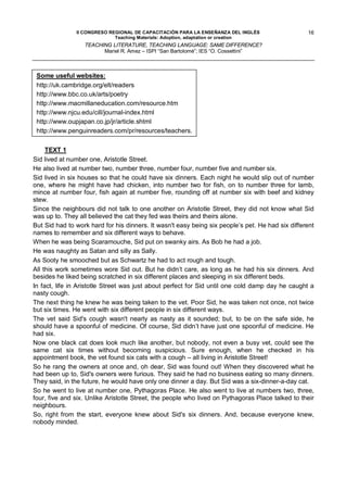 II CONGRESO REGIONAL DE CAPACITACIÓN PARA LA ENSEÑANZA DEL INGLÉS                  16
                             Teaching Materials: Adoption, adaptation or creation
                  TEACHING LITERATURE, TEACHING LANGUAGE: SAME DIFFERENCE?
                        Mariel R. Amez – ISPI “San Bartolomé”; IES “O. Cossettini”



 Some useful websites:
 http://uk.cambridge.org/elt/readers
 http://www.bbc.co.uk/arts/poetry
 http://www.macmillaneducation.com/resource.htm
 http://www.njcu.edu/cill/journal-index.html
 http://www.oupjapan.co.jp/jr/article.shtml
 http://www.penguinreaders.com/pr/resources/teachers.

     TEXT 1
Sid lived at number one, Aristotle Street.
He also lived at number two, number three, number four, number five and number six.
Sid lived in six houses so that he could have six dinners. Each night he would slip out of number
one, where he might have had chicken, into number two for fish, on to number three for lamb,
mince at number four, fish again at number five, rounding off at number six with beef and kidney
stew.
Since the neighbours did not talk to one another on Aristotle Street, they did not know what Sid
was up to. They all believed the cat they fed was theirs and theirs alone.
But Sid had to work hard for his dinners. It wasn't easy being six people’s pet. He had six different
names to remember and six different ways to behave.
When he was being Scaramouche, Sid put on swanky airs. As Bob he had a job.
He was naughty as Satan and silly as Sally.
As Sooty he smooched but as Schwartz he had to act rough and tough.
All this work sometimes wore Sid out. But he didn’t care, as long as he had his six dinners. And
besides he liked being scratched in six different places and sleeping in six different beds.
In fact, life in Aristotle Street was just about perfect for Sid until one cold damp day he caught a
nasty cough.
The next thing he knew he was being taken to the vet. Poor Sid, he was taken not once, not twice
but six times. He went with six different people in six different ways.
The vet said Sid's cough wasn't nearly as nasty as it sounded; but, to be on the safe side, he
should have a spoonful of medicine. Of course, Sid didn’t have just one spoonful of medicine. He
had six.
Now one black cat does look much like another, but nobody, not even a busy vet, could see the
same cat six times without becoming suspicious. Sure enough, when he checked in his
appointment book, the vet found six cats with a cough – all living in Aristotle Street!
So he rang the owners at once and, oh dear, Sid was found out! When they discovered what he
had been up to, Sid's owners were furious. They said he had no business eating so many dinners.
They said, in the future, he would have only one dinner a day. But Sid was a six-dinner-a-day cat.
So he went to live at number one, Pythagoras Place. He also went to live at numbers two, three,
four, five and six. Unlike Aristotle Street, the people who lived on Pythagoras Place talked to their
neighbours.
So, right from the start, everyone knew about Sid's six dinners. And, because everyone knew,
nobody minded.
 