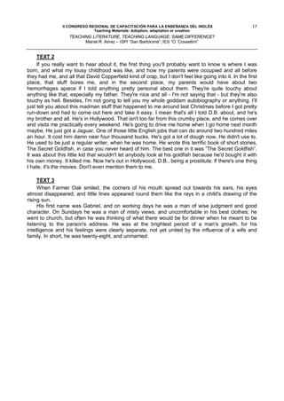 II CONGRESO REGIONAL DE CAPACITACIÓN PARA LA ENSEÑANZA DEL INGLÉS                       17
                              Teaching Materials: Adoption, adaptation or creation
                   TEACHING LITERATURE, TEACHING LANGUAGE: SAME DIFFERENCE?
                         Mariel R. Amez – ISPI “San Bartolomé”; IES “O. Cossettini”


     TEXT 2
     If you really want to hear about it, the first thing you'll probably want to know is where I was
born, and what my lousy childhood was like, and how my parents were occupied and all before
they had me, and all that David Copperfield kind of crap, but I don't feel like going into it. In the first
place, that stuff bores me, and in the second place, my parents would have about two
hemorrhages apiece if I told anything pretty personal about them. They're quite touchy about
anything like that, especially my father. They're nice and all - I'm not saying that - but they're also
touchy as hell. Besides, I'm not going to tell you my whole goddam autobiography or anything. I’ll
just tell you about this madman stuff that happened to me around last Christmas before I got pretty
run-down and had to come out here and take it easy. I mean that's all I told D.B. about, and he's
my brother and all. He's in Hollywood. That isn't too far from this crumby place, and he comes over
and visits me practically every weekend. He's going to drive me home when I go home next month
maybe. He just got a Jaguar. One of those little English jobs that can do around two hundred miles
an hour. It cost him damn near four thousand bucks. He's got a lot of dough now. He didn't use to.
He used to be just a regular writer, when he was home. He wrote this terrific book of short stories,
The Secret Goldfish, in case you never heard of him. The best one in it was ”The Secret Goldfish”.
It was about this little kid that wouldn't let anybody look at his goldfish because he'd bought it with
his own money. It killed me. Now he's out in Hollywood, D.B., being a prostitute. lf there's one thing
I hate, it's the movies. Don't even mention them to me.

     TEXT 3
     When Farmer Oak smiled, the corners of his mouth spread out towards his ears, his eyes
almost disappeared, and little lines appeared round them like the rays in a child's drawing of the
rising sun.
     His first name was Gabriel, and on working days he was a man of wise judgment and good
character. On Sundays he was a man of misty views, and uncomfortable in his best clothes; he
went to church, but often he was thinking of what there would be for dinner when he meant to be
listening to the parson's address. He was at the brightest period of a man's growth, for his
intelligence and his feelings were clearly separate, not yet united by the influence of a wife and
family. In short, he was twenty-eight, and unmarried.
 