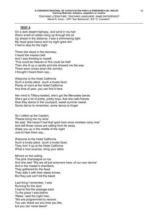 II CONGRESO REGIONAL DE CAPACITACIÓN PARA LA ENSEÑANZA DEL INGLÉS     18
                              Teaching Materials: Adoption, adaptation or creation
                   TEACHING LITERATURE, TEACHING LANGUAGE: SAME DIFFERENCE?
                         Mariel R. Amez – ISPI “San Bartolomé”; IES “O. Cossettini”


    TEXT 4
On a dark desert highway, cool wind in my hair
Warm smell of colitas rising up through the air
Up ahead in the distance, I saw a shimmering light
My head grew heavy and my sight grew dim
I had to stop for the night

There she stood in the doorway;
I heard the mission bell
And I was thinking to myself,
'This could be Heaven or this could be Hell'
Then she lit up a candle and she showed me the way
There were voices down the corridor,
I thought I heard them say...

Welcome to the Hotel California
Such a lovely place (such a lovely face)
Plenty of room at the Hotel California
Any time of year, you can find it here

Her mind is Tiffany-twisted, she’s got the Mercedes bends
She’s got a lot of pretty, pretty boys, that she calls friends
How they dance in the courtyard, sweet summer sweat.
Some dance to remember, some dance to forget


So I called up the Captain,
'Please bring me my wine'
He said, 'We haven't had that spirit here since nineteen sixty nine'
And still those voices are calling from far away,
Wake you up in the middle of the night
Just to hear them say...

Welcome to the Hotel California
Such a lovely place (such a lovely face)
They livin' it up at the Hotel California
What a nice surprise, bring your alibis

Mirrors on the ceiling,
The pink champagne on ice
And she said ‘'We are all just prisoners here, of our own device'
And in the master's chambers,
They gathered for the feast
They stab it with their steely knives,
But they just can't kill the beast

Last thing I remember, I was
Running for the door
I had to find the passage back
To the place I was before
'Relax,' said the night man,
’We are programmed to receive.
You can check out any time you like,
but you can never leave!’
 