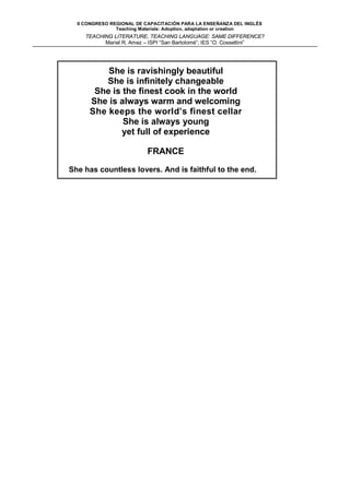 II CONGRESO REGIONAL DE CAPACITACIÓN PARA LA ENSEÑANZA DEL INGLÉS
                Teaching Materials: Adoption, adaptation or creation
    TEACHING LITERATURE, TEACHING LANGUAGE: SAME DIFFERENCE?
          Mariel R. Amez – ISPI “San Bartolomé”; IES “O. Cossettini”




          She is ravishingly beautiful
          She is infinitely changeable
       She is the finest cook in the world
      She is always warm and welcoming
      She keeps the world’s finest cellar
              She is always young
              yet full of experience

                           FRANCE

She has countless lovers. And is faithful to the end.
 