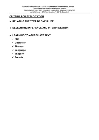 II CONGRESO REGIONAL DE CAPACITACIÓN PARA LA ENSEÑANZA DEL INGLÉS
                        Teaching Materials: Adoption, adaptation or creation
             TEACHING LITERATURE, TEACHING LANGUAGE: SAME DIFFERENCE?
                   Mariel R. Amez – ISPI “San Bartolomé”; IES “O. Cossettini”


CRITERIA FOR EXPLOITATION

♦ RELATING THE TEXT TO ONE’S LIFE

♦ DEVELOPING INFERENCE AND INTERPRETATION


♦ LEARNING TO APPRECIATE TEXT
  Plot
  Character
  Themes
  Language
  Imagery
  Sounds
 