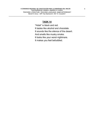 II CONGRESO REGIONAL DE CAPACITACIÓN PARA LA ENSEÑANZA DEL INGLÉS    9
              Teaching Materials: Adoption, adaptation or creation
  TEACHING LITERATURE, TEACHING LANGUAGE: SAME DIFFERENCE?
        Mariel R. Amez – ISPI “San Bartolomé”; IES “O. Cossettini”




                            TASK 14
                  ”Hotel” is black and red.
                  It tastes like alcohol and chocolate.
                  It sounds like the silence of the desert.
                  And smells like musky smoke.
                  It looks like your worst nightmare.
                  It makes you feel befuddled.
 