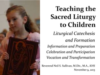 Teaching the
Sacred Liturgy
to Children
Liturgical Catechesis
and Formation
Information and Preparation
Celebration and Participation
Vocation and Transformation
Reverend Neil S. Sullivan, M.Div., M.A., KHS
November 9, 2013

 