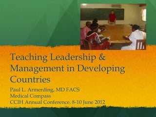Teaching Leadership &
Management in Developing
Countries
Paul L. Armerding, MD FACS
Medical Compass
CCIH Annual Conference, 8-10 June 2012
 