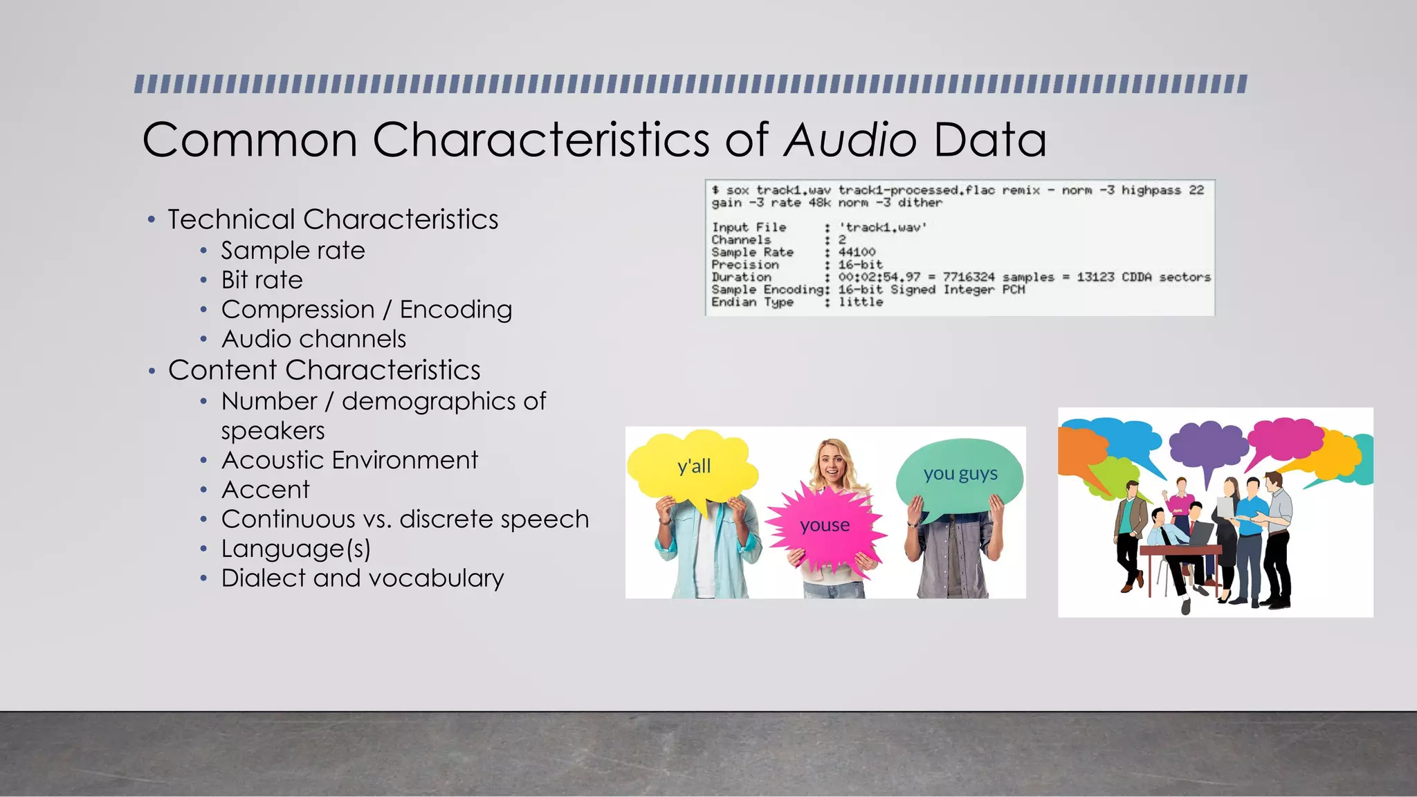 • Technical Characteristics
• Sample rate
• Bit rate
• Compression / Encoding
• Audio channels
• Content Characteristics
• Number / demographics of
speakers
• Acoustic Environment
• Accent
• Continuous vs. discrete speech
• Language(s)
• Dialect and vocabulary
Common Characteristics of Audio Data
 