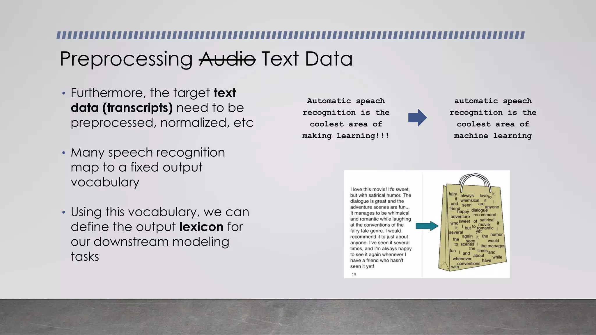 Preprocessing Audio Text Data
Automatic speach
recognition is the
coolest area of
making learning!!!
automatic speech
recognition is the
coolest area of
machine learning
• Furthermore, the target text
data (transcripts) need to be
preprocessed, normalized, etc
• Many speech recognition
map to a fixed output
vocabulary
• Using this vocabulary, we can
define the output lexicon for
our downstream modeling
tasks
 