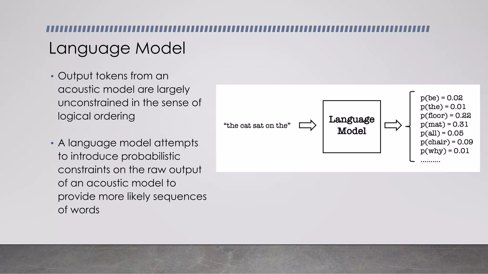 • Output tokens from an
acoustic model are largely
unconstrained in the sense of
logical ordering
• A language model attempts
to introduce probabilistic
constraints on the raw output
of an acoustic model to
provide more likely sequences
of words
Language Model
 