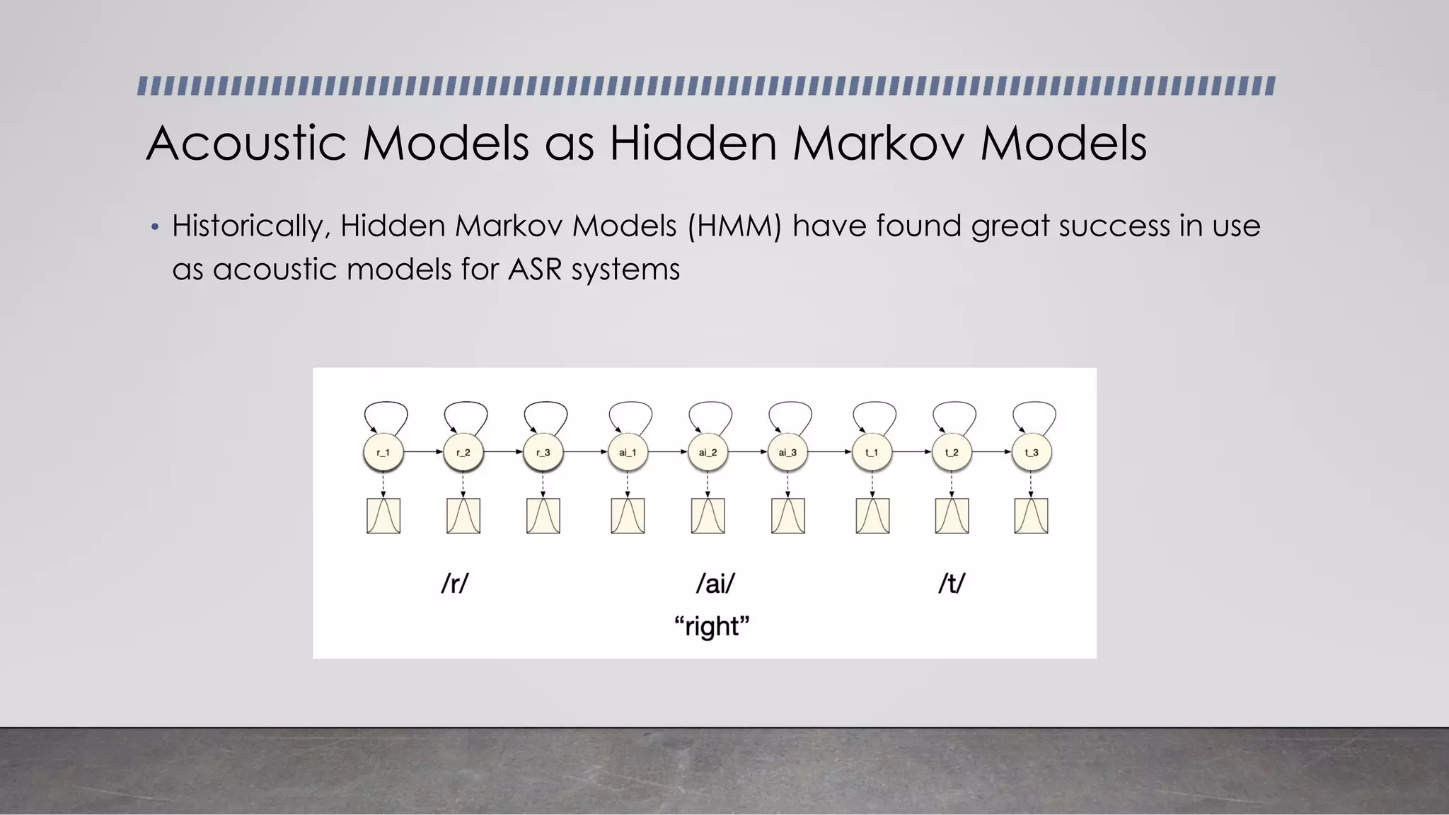 • Historically, Hidden Markov Models (HMM) have found great success in use
as acoustic models for ASR systems
Acoustic Models as Hidden Markov Models
 