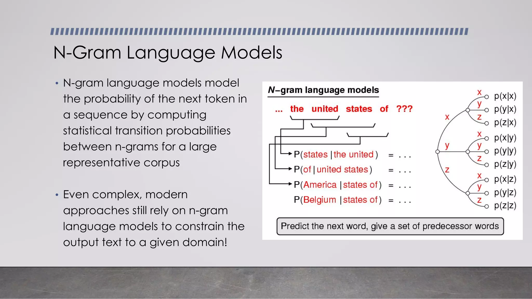 • N-gram language models model
the probability of the next token in
a sequence by computing
statistical transition probabilities
between n-grams for a large
representative corpus
• Even complex, modern
approaches still rely on n-gram
language models to constrain the
output text to a given domain!
N-Gram Language Models
 