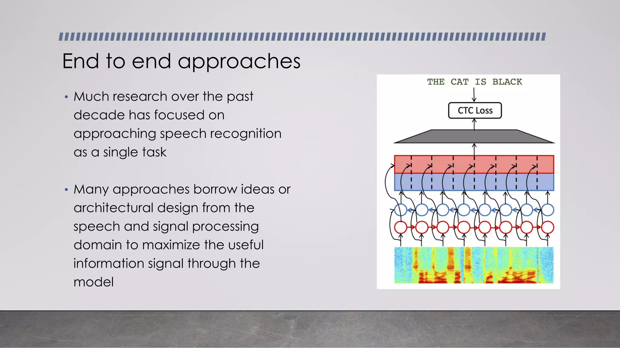• Much research over the past
decade has focused on
approaching speech recognition
as a single task
• Many approaches borrow ideas or
architectural design from the
speech and signal processing
domain to maximize the useful
information signal through the
model
End to end approaches
 