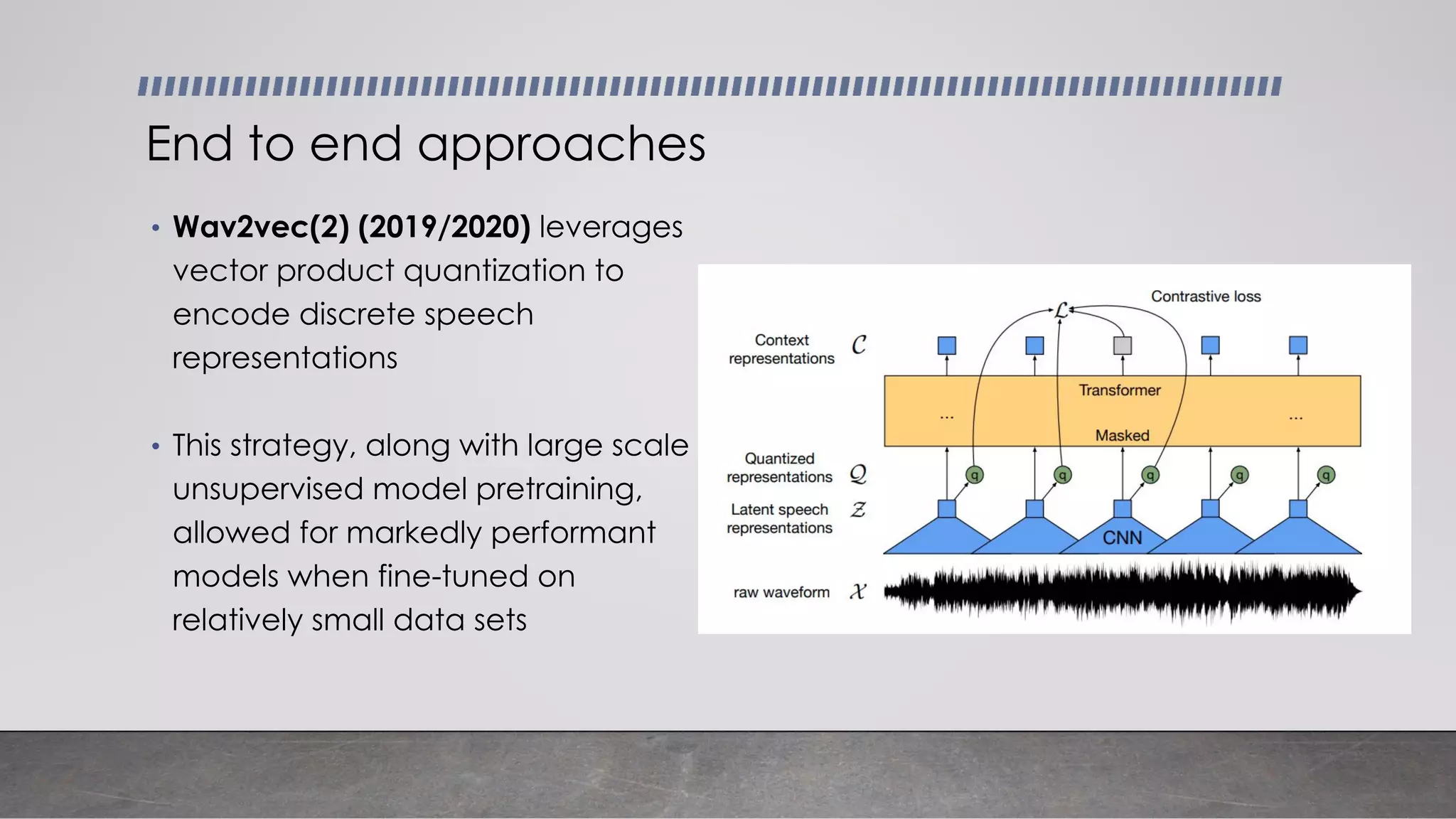 • Wav2vec(2) (2019/2020) leverages
vector product quantization to
encode discrete speech
representations
• This strategy, along with large scale
unsupervised model pretraining,
allowed for markedly performant
models when fine-tuned on
relatively small data sets
End to end approaches
 
