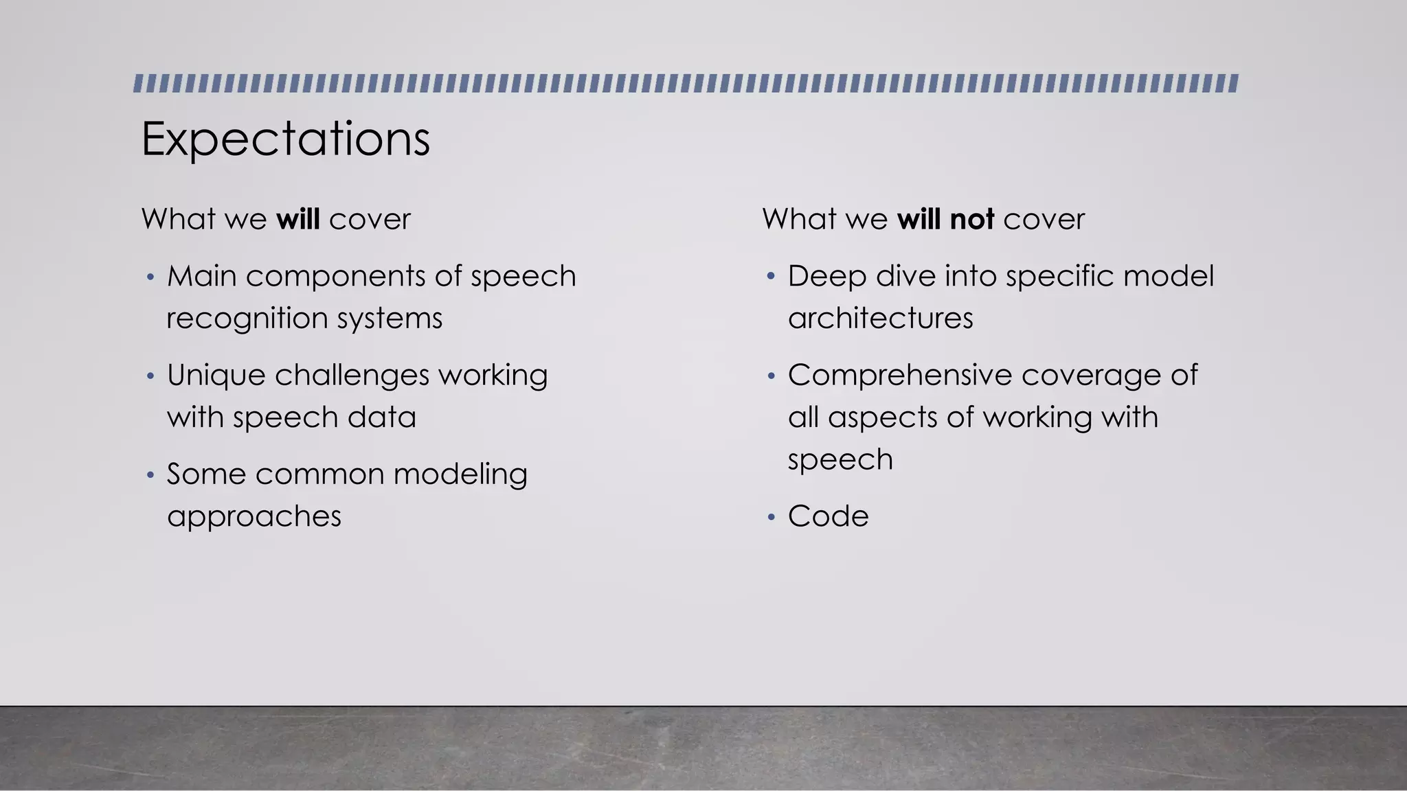 What we will cover
• Main components of speech
recognition systems
• Unique challenges working
with speech data
• Some common modeling
approaches
Expectations
What we will not cover
• Deep dive into specific model
architectures
• Comprehensive coverage of
all aspects of working with
speech
• Code
 