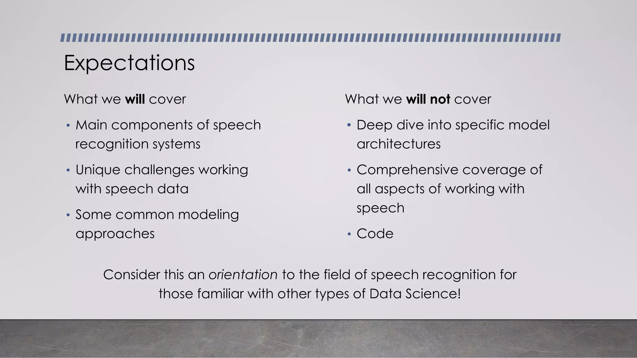 Consider this an orientation to the field of speech recognition for
those familiar with other types of Data Science!
What we will cover
• Main components of speech
recognition systems
• Unique challenges working
with speech data
• Some common modeling
approaches
Expectations
What we will not cover
• Deep dive into specific model
architectures
• Comprehensive coverage of
all aspects of working with
speech
• Code
 