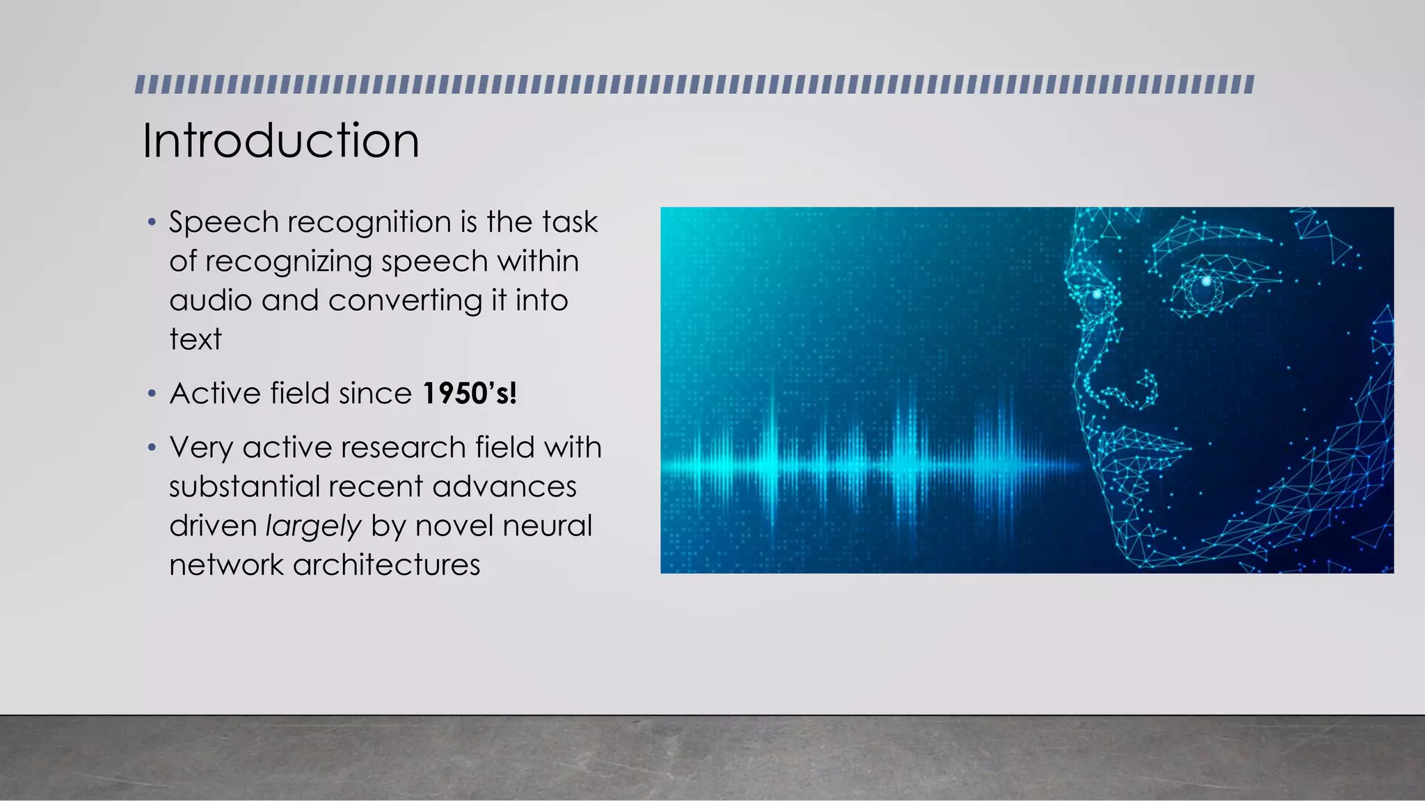 • Speech recognition is the task
of recognizing speech within
audio and converting it into
text
• Active field since 1950’s!
• Very active research field with
substantial recent advances
driven largely by novel neural
network architectures
Introduction
 