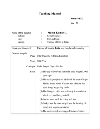Teaching Manual 
Standard IX 
Stn : 32 
Name of the Teacher : Manju Kumari L 
Subject : Social Science 
Unit : Iron and Man 
Lesson : The use of Iron in India 
Curricular Statement 
Content analysis 
Place 
Years 
Concepts 
Facts 
The use of Iron in India was deeply understanding 
Uttar Pradesh, Jodhpur, Rajasthan 
3000 Year 
Vedic People, Sapta Sindhu 
(1) The use of Iron was started in India roughly 3000 
years ago 
(2) The vedic people who inhabited the area of Sapta 
Sindhu in the North Western part of India, had 
been living by grazing cattle. 
(3) The Gangetic plain was a densely forested area 
which received heavy rainfall. 
(4) Horses were used for riding and war 
(5) Barley was the main crop. Later the farming of 
paddy and sugar cane started 
(6) The vedic people worshipped forces of nature 
 