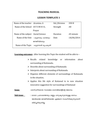 TEACHING MANUAL 
LESSON TEMPLATE 1 
Name of the teacher :Arunima. A Std /Division :VIII B 
Name of the School :R V S M H S S, 
Prayar 
Strength :40 
Name of the subject :Social Science Duration :45 minute 
Name of the Unit : Ip´-mSpw Imbepw 
P-Po-hn-Xhpw 
Date :18/06/2014 
Name of the Topic : Ip´-m-S³ `q{]-IrXn 
Learning outcomes : After learning this Topic the student will be able to – 
 Recalls related knowledge or information about 
surrounding of Kuttanadu. 
 Describe about surrounding of Kuttanadu 
 Interprets about surrounding of Kuttanadu 
 Organize different elements of surroundings of Kuttanadu 
in the situation. 
 Applies this life style of Kuttanad in to new situation 
innovative suggestion for surroundings of Kuttanad 
Issue :imkv{Xo-b-amb ÿe-Pe amt-Pvsa‚ns‚ A`mhw 
Sub issue : Hmtcm {]tZ-i-sØbpw aÆpw ap-jy-p-am-bpÅ _‘w 
Ahn-SsØ P-Po-hn-XsØ Fßs kzm[o-n-°p-¶p-sh¶v 
Xncn-®-dn-bp-¶n-Ã. 
 