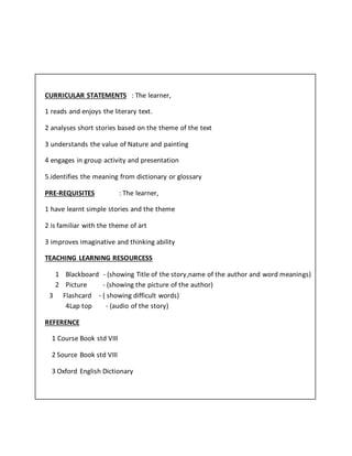 CURRICULAR STATEMENTS : The learner,
1 reads and enjoys the literary text.
2 analyses short stories based on the theme of the text
3 understands the value of Nature and painting
4 engages in group activity and presentation
5.identifies the meaning from dictionary or glossary
PRE-REQUISITES : The learner,
1 have learnt simple stories and the theme
2 is familiar with the theme of art
3 improves imaginative and thinking ability
TEACHING LEARNING RESOURCESS
1 Blackboard - (showing Title of the story,name of the author and word meanings)
2 Picture - (showing the picture of the author)
3 Flashcard - ( showing difficult words)
4Lap top - (audio of the story)
REFERENCE
1 Course Book std VIII
2 Source Book std VIII
3 Oxford English Dictionary
 