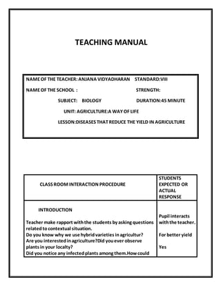TEACHING MANUAL 
NAME OF THE TEACHER: ANJANA VIDYADHARAN STANDARD:VIII 
NAME OF THE SCHOOL : STRENGTH: 
SUBJECT: BIOLOGY DURATION:45 MINUTE 
UNIT: AGRICULTURE:A WAY OF LIFE 
LESSON:DISEASES THAT REDUCE THE YIELD IN AGRICULTURE 
CLASS ROOM INTERACTION PROCEDURE 
STUDENTS 
EXPECTED OR 
ACTUAL 
RESPONSE 
INTRODUCTION 
Teacher make rapport with the students by asking questions 
related to contextual situation. 
Do you know why we use hybrid varieties in agricultur? 
Are you interested in agriculture?Did you ever observe 
plants in your localty? 
Did you notice any infected plants among them.How could 
Pupil interacts 
with the teacher. 
For better yield 
Yes 
 