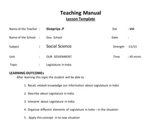 Teaching Manual
Lesson Template
Name of the Teacher : Sivapriya .P Std : VIII
Name of the School : Gov. School Date :
Subject : Social Science Strength :15/15
Unit : OUR GOVENMENT Time : 45 mints
Topic : Legislature in India
LEARNING OUTCOMEs
After learning this topic the student will be able to
1. Recall, related knowledge our information about Legislature in India
2. Describe about Legislature in India.
3. Interpret about Legislature in India.
4. Organize different elements of Legislature in India – in the situation
5. Apply this concept in to new situation
 