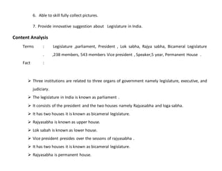6. Able to skill fully collect pictures.
7. Provide innovative suggestion about Legislature in India.
Content Analysis
Terms : Legislature ,parliament, President , Lok sabha, Rajya sabha, Bicameral Legislature
. ,238 members, 543 members Vice president , Speaker,5 year, Permanent House .
Fact :
 Three institutions are related to three organs of government namely legislature, executive, and
judiciary.
 The legislature in India is known as parliament .
 It consists of the president and the two houses namely Rajyasabha and loga sabha.
 It has two houses it is known as bicameral legislature.
 Rajyasabha is known as upper house.
 Lok sabah is known as lower house.
 Vice president presides over the sessons of rajyasabha .
 It has two houses it is known as bicameral legislature.
 Rajyasabha is permanent house.
 
