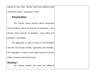 started to take class. Teacher teach the students breaf
information about Legislature in India
Presentation
The Teacher shows pictures about parliament
and he explains about the features of parliament. Also
teacher shows pictures of loksabha , rajya sabha and
president , and explain,
The legislature in india it consist of the president
and the two houses namely rajyasabha and loksabha.
The rajyasabha s known as the upper house and the lok
sabha is known as the lower house.
Activity I
The teacher divides the class into different
 