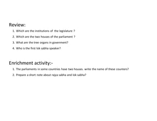 Review:
1. Which are the institutions of the legislature ?
2. Which are the two houses of the parliament ?
3. What are the tree organs in govenment?
4. Who is the first lok sabha speaker?
Enrichment activity:-
1. The parliaments in some countries have two houses. write the name of these counters?
2. Prepare a short note about rajya sabha and lok sabha?
 